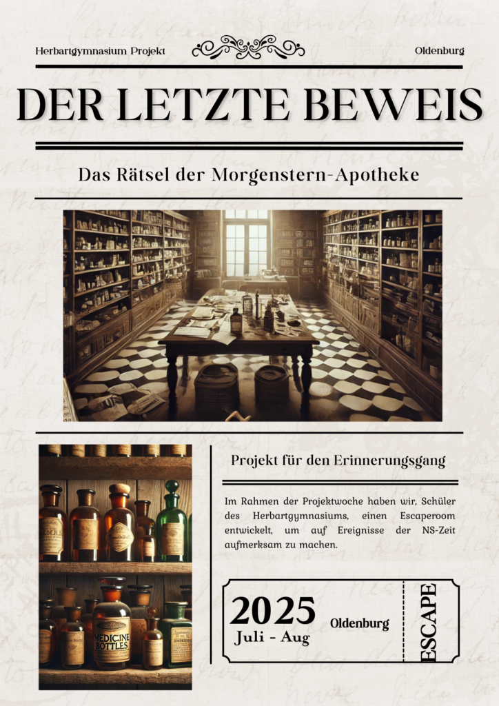Plakat im Stil einer alten Zeitung für den Escape Room "Der letzte Beweis". Oben steht: Herbartgymnasium Projekt Oldenburg. In großer Schrift: DER LETZTE BEWEIS – darunter: Das Rätsel der Morgenstern-Apotheke. Ein zentrales Bild zeigt eine historische Apotheke mit hohen Holzregalen voller Flaschen und Dokumenten, ein großer Tisch mit alten Arzneien steht im Raum. Darunter links: Ein weiteres Bild mit alten Apothekenfläschchen in verschiedenen Farben. Rechts daneben steht: Projekt für den Erinnerungsgang. Ein erklärender Text: Im Rahmen der Projektwoche haben wir, Schüler des Herbartgymnasiums, einen Escaperoom entwickelt, um auf Ereignisse der NS-Zeit aufmerksam zu machen. Unten rechts: Ein Feld mit der Aufschrift 2025 Juli – Aug Oldenburg, seitlich das Wort ESCAPE.